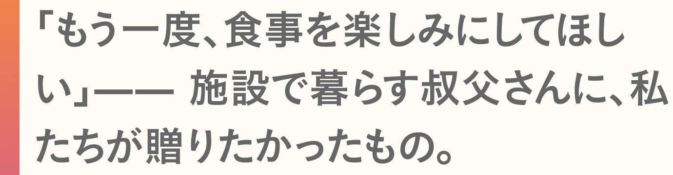 「もう一度、食事を楽しみにしてほしい」—— 施設で暮らす叔父さんに、私たちが贈りたかったもの。