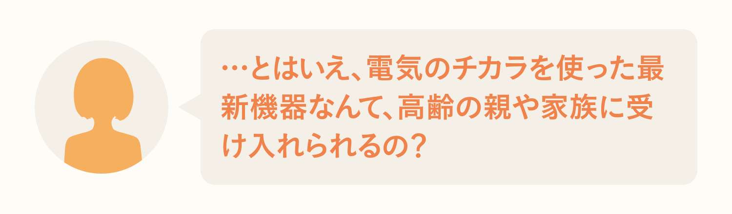 …とはいえ、電気のチカラを使った最新機器なんて、高齢の親や家族に受け入れられるの？