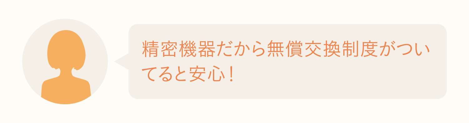 精密機器だから無償交換制度がついてると安心！