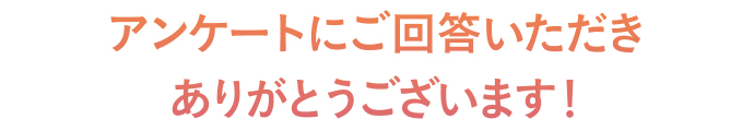 アンケートにご回答いただき ありがとうございます！